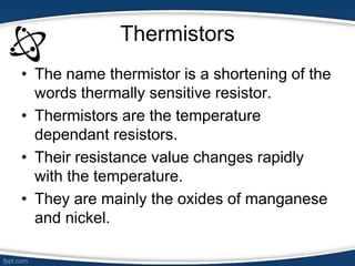 Thermistors
• The name thermistor is a shortening of the
words thermally sensitive resistor.
• Thermistors are the temperature
dependant resistors.
• Their resistance value changes rapidly
with the temperature.
• They are mainly the oxides of manganese
and nickel.
 