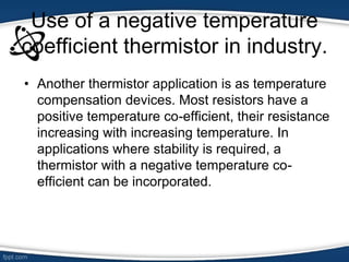 Use of a negative temperature
coefficient thermistor in industry.
• Another thermistor application is as temperature
compensation devices. Most resistors have a
positive temperature co-efficient, their resistance
increasing with increasing temperature. In
applications where stability is required, a
thermistor with a negative temperature co-
efficient can be incorporated.
 