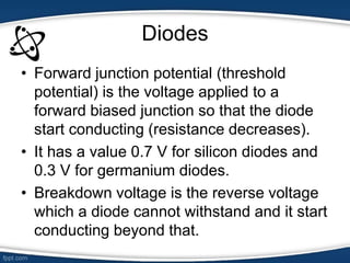 Diodes
• Forward junction potential (threshold
potential) is the voltage applied to a
forward biased junction so that the diode
start conducting (resistance decreases).
• It has a value 0.7 V for silicon diodes and
0.3 V for germanium diodes.
• Breakdown voltage is the reverse voltage
which a diode cannot withstand and it start
conducting beyond that.
 