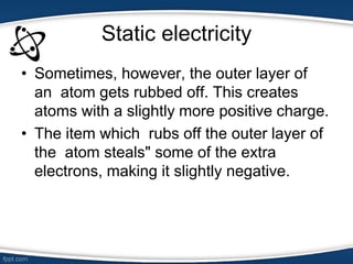 Static electricity
• Sometimes, however, the outer layer of
an atom gets rubbed off. This creates
atoms with a slightly more positive charge.
• The item which rubs off the outer layer of
the atom steals" some of the extra
electrons, making it slightly negative.
 