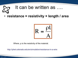 It can be written as ….
• resistance = resistivity × length / area
Where, ρ is the resistivity of the material.
http://phet.colorado.edu/en/simulation/resistance-in-a-wire
 