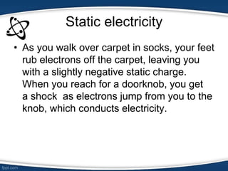 Static electricity
• As you walk over carpet in socks, your feet
rub electrons off the carpet, leaving you
with a slightly negative static charge.
When you reach for a doorknob, you get
a shock as electrons jump from you to the
knob, which conducts electricity.
 