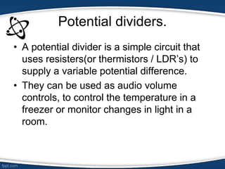 Potential dividers.
• A potential divider is a simple circuit that
uses resisters(or thermistors / LDR’s) to
supply a variable potential difference.
• They can be used as audio volume
controls, to control the temperature in a
freezer or monitor changes in light in a
room.
 