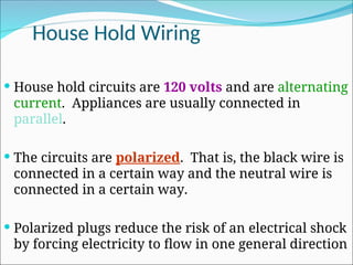 House Hold Wiring
 House hold circuits are 120 volts and are alternating
current. Appliances are usually connected in
parallel.
 The circuits are polarized. That is, the black wire is
connected in a certain way and the neutral wire is
connected in a certain way.
 Polarized plugs reduce the risk of an electrical shock
by forcing electricity to flow in one general direction
 