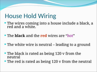 House Hold Wiring
 The wires coming into a house include a black, a
red and a white.
 The black and the red wires are “hot”
 The white wire is neutral – leading to a ground
 The black is rated as being 120 v from the
neutral
 The red is rated as being 120 v from the neutral
 