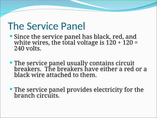 The Service Panel
 Since the service panel has black, red, and
white wires, the total voltage is 120 + 120 =
240 volts.
 The service panel usually contains circuit
breakers. The breakers have either a red or a
black wire attached to them.
 The service panel provides electricity for the
branch circuits.
 