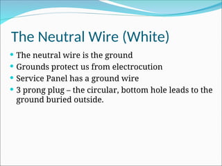 The Neutral Wire (White)
 The neutral wire is the ground
 Grounds protect us from electrocution
 Service Panel has a ground wire
 3 prong plug – the circular, bottom hole leads to the
ground buried outside.
 