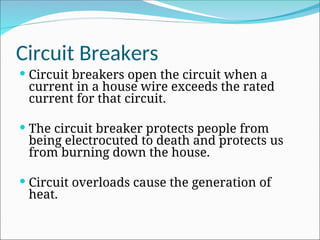 Circuit Breakers
 Circuit breakers open the circuit when a
current in a house wire exceeds the rated
current for that circuit.
 The circuit breaker protects people from
being electrocuted to death and protects us
from burning down the house.
 Circuit overloads cause the generation of
heat.
 