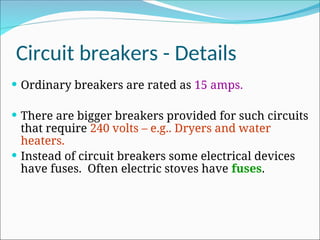 Circuit breakers - Details
 Ordinary breakers are rated as 15 amps.
 There are bigger breakers provided for such circuits
that require 240 volts – e.g.. Dryers and water
heaters.
 Instead of circuit breakers some electrical devices
have fuses. Often electric stoves have fuses.
 