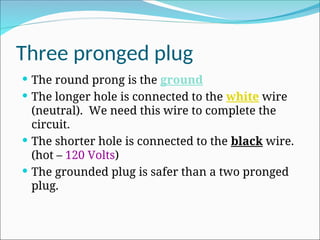 Three pronged plug
 The round prong is the ground
 The longer hole is connected to the white wire
(neutral). We need this wire to complete the
circuit.
 The shorter hole is connected to the black wire.
(hot – 120 Volts)
 The grounded plug is safer than a two pronged
plug.
 