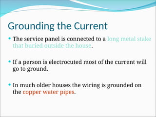 Grounding the Current
 The service panel is connected to a long metal stake
that buried outside the house.
 If a person is electrocuted most of the current will
go to ground.
 In much older houses the wiring is grounded on
the copper water pipes.
 