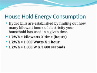 House Hold Energy Consumption
 Hydro bills are established by finding out how
many kilowatt hours of electricity your
household has used in a given time.
 1 kWh = kilowatts X time (hours)
 1 kWh = 1 000 Watts X 1 hour
 1 kWh = 1 000 W X 3 600 seconds
 