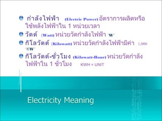 กำาลังไฟฟ้า (Electric Power) อัตราการผลิตหรือ
ใช้พลังไฟฟ้าใน 1 หน่วยเวลา
วัตต์ (Watt) หน่วยวัดกำาลังไฟฟ้า ‘W’
กิโลวัตต์ (Kilowatt) หน่วยวัดกำาลังไฟฟ้ามีค่า 1,000
‘KW’
กิโลวัตต์-ชั่วโมง (Kilowatt-Hour) หน่วยวัดกำาลัง
ไฟฟ้าใน 1 ชั่วโมง KWH = UNIT
 