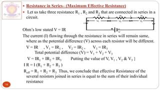 14
 Resistance in Series– (Maximum Effective Resistance)
 Let us take three resistance R1 , R2 and R3 that are connected in series in a
circuit.
Ohm’s low stated V = IR
The current (I) flowing through the resistance in series will remain same,
where as the potential difference (V) across each resistor will be different.
V = IR , V1 = IR1 , V2 = IR2 , V3 = IR3
Total potential difference (V) = V1 + V2 + V3
V = IR1 + IR2 + IR3 Putting the value of V, V1 , V2 & V3 }
I R = I (R1 + R2 + R3 )
Reff = R1 + R2 + R3 Thus, we conclude that effective Resistance of the
several resistors joined in series is equal to the sum of their individual
resistance
 