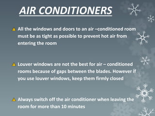 AIR CONDITIONERS
All the windows and doors to an air –conditioned room
must be as tight as possible to prevent hot air from
entering the room
Louver windows are not the best for air – conditioned
rooms because of gaps between the blades. However if
you use louver windows, keep them firmly closed
Always switch off the air conditioner when leaving the
room for more than 10 minutes
 