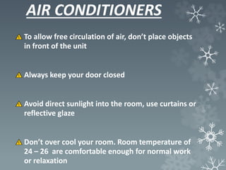 AIR CONDITIONERS
To allow free circulation of air, don’t place objects
in front of the unit
Always keep your door closed
Avoid direct sunlight into the room, use curtains or
reflective glaze
Don’t over cool your room. Room temperature of
24 – 26 are comfortable enough for normal work
or relaxation
 