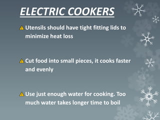 ELECTRIC COOKERS
Utensils should have tight fitting lids to
minimize heat loss
Cut food into small pieces, it cooks faster
and evenly
Use just enough water for cooking. Too
much water takes longer time to boil
 