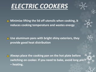 ELECTRIC COOKERS
Minimize lifting the lid off utensils when cooking, it
reduces cooking temperature and wastes energy
Use aluminum pans with bright shiny exteriors, they
provide good heat distribution
Always place the cooking pan on the hot plate before
switching on cooker. If you need to bake, avoid long pre
– heating.
 