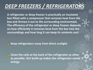 DEEP FREEZERS / REFRIGERATORS
A refrigerator or deep freezer is practically an insulated
box fitted with a compressor that removes heat from the
box and throws it out to the surrounding environment.
The efficiency of the refrigerator or deep freezer depends
on how efficiently it removes heat from the box into the
surroundings and how long it can keep its contents cool.
Keep refrigerators away from direct sunlight
Clean the coils at the back of the refrigerator as often
as possible. Dirt build up makes the refrigerator waste
energy
 