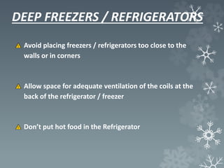 DEEP FREEZERS / REFRIGERATORS
Avoid placing freezers / refrigerators too close to the
walls or in corners
Allow space for adequate ventilation of the coils at the
back of the refrigerator / freezer
Don’t put hot food in the Refrigerator
 