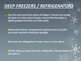 DEEP FREEZERS / REFRIGERATORS
Test the seal around the doors of fridges / freezers by closing
the door on a thin strip of paper, ensure that the paper is
tightly gripped and does not slide easily
Defrost the freezer compartment regularly since ice build –
up causes excessive electricity wastage
Don’t put the refrigerator/ freezer close to a hot object
Decide what you want from the refrigerator / freezer before
you open it.
 