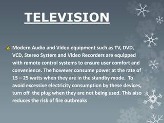 TELEVISION
Modern Audio and Video equipment such as TV, DVD,
VCD, Stereo System and Video Recorders are equipped
with remote control systems to ensure user comfort and
convenience. The however consume power at the rate of
15 – 25 watts when they are in the standby mode. To
avoid excessive electricity consumption by these devices,
turn off the plug when they are not being used. This also
reduces the risk of fire outbreaks
 