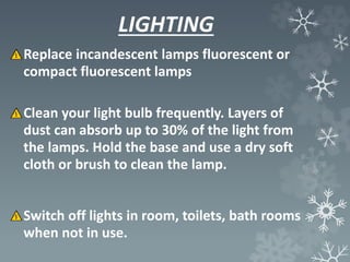 LIGHTING
Replace incandescent lamps fluorescent or
compact fluorescent lamps
Clean your light bulb frequently. Layers of
dust can absorb up to 30% of the light from
the lamps. Hold the base and use a dry soft
cloth or brush to clean the lamp.
Switch off lights in room, toilets, bath rooms
when not in use.
 