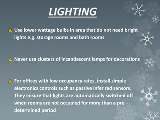LIGHTING
Use lower wattage bulbs in area that do not need bright
lights e.g. storage rooms and bath rooms
Never use clusters of incandescent lamps for decorations
For offices with low occupancy rates, install simple
electronics controls such as passive infer red sensors.
They ensure that lights are automatically switched off
when rooms are not occupied for more than a pre –
determined period
 