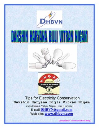 Tips for Electricity Conservation
Dakshin Haryana Bijli Vitran Nigam
     Vidyut Sadan, Vidyut Nagar, Hisar (Haryana)
         E-mail DHBVN@gmail.com
         Web site: www.dhbvn.com

                                  Compiled by: Communications Wing.
 