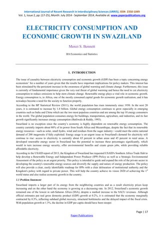 International Journal of Recent Research in Interdisciplinary Sciences (IJRRIS), ISSN 2350-1049 
Vol. 1, Issue 2, pp: (17-25), Month: July 2014 - September 2014, Available at: www.paperpublications.org 
Page | 17 
Paper Publications 
ELECTRICITY CONSUMPTION AND ECONOMIC GROWTH IN SWAZILAND 
Menzi S. Bennett 
BA Economics and Statistics 
1. INTRODUCTION 
The issue of causality between electricity consumption and economic growth (GDP) has been a topic concerning energy economists’ for a number of years given that the results have important implications for policy makers. This interest has been stimulated by the persistent increase in the awareness of global warming and climate change. Furthermore, this issue is currently of fundamental importance given the very real threat of global warming and hence the need to cut electricity consumption to reduce emissions to help stem climate change. Renewable energy plays a vital role in economic growth. Energy consumption is, in Africa, one of the mostly consumed capital goods for economic growth realization, and it has nowadays become a need for the society to function properly. 
According to the BP Statistical Review (2011), the world population has risen immensely since 1950. In the next 20 years, it is estimated to increase by 1.4 billion. Global energy consumption continues to grow especially in emerging countries such as India and China which are the two most populous countries and are among the top 10 energy consumers in the world. The global population consumes energy for buildings, transportation, agriculture, and industries, and its fast growth significantly increases energy consumption (Batliwala & Reddy, 1993). 
Swaziland is no exception since the country’s economy is highly dependent on renewable energy consumption. The country currently imports about 80% of its power from South Africa and Mozambique, despite the fact that its renewable energy resources—such as solar, small hydro, wind and residues from the sugar industry—could meet the entire national demand of 200 megawatts if fully exploited. Energy usage is an urgent issue as Swaziland's demand for electricity will continue to rise: access to electricity is currently about 65 percent in urban areas and 45 percent in rural areas. A developed renewable energy sector in Swaziland has the potential to increase these percentages significantly, which would in turn increase energy security, offer environmental benefits and create green jobs, while providing reliable affordable electricity. 
According to the USAID report of 2013, the Kingdom of Swaziland has requested USAID's Southern Africa Trade Hub to help develop a Renewable Energy and Independent Power Producer (IPP) Policy as well as a Strategic Environmental Assessment of the policy as an urgent priority. This policy is intended to guide and expand the role of the private sector in developing the country's renewable energy sources and diversify the supply and nature of energy production. The policy will also provide a clear, easily identifiable roadmap for IPPs with a clear delineation of institutional authority and the Kingdom's policy with regard to private power. This will help the country achieve its vision 2020 of achieving the 1st world status and also realize economic growth in the country. 
1.1 Problem Statement 
Swaziland imports a larger part of its energy from the neighboring countries and as a result electricity prices keep increasing and on the other hand the economy is growing at a decreasing rate. In 2012, Swaziland’s economic growth remained one of the lowest in sub-Saharan Africa (SSA), despite a marked increase in the SACU revenues. Although official estimates put real gross domestic product (GDP) growth at 0.2%, it is estimated that the economy marginally contracted by 0.3%, reflecting subdued global recovery, structural bottlenecks and the delayed impact of the fiscal crisis. With population growth at 1.3%, the decline in GDP per capita should have been steeper.  