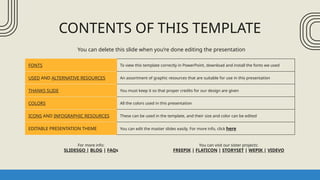 CONTENTS OF THIS TEMPLATE
FONTS To view this template correctly in PowerPoint, download and install the fonts we used
USED AND ALTERNATIVE RESOURCES An assortment of graphic resources that are suitable for use in this presentation
THANKS SLIDE You must keep it so that proper credits for our design are given
COLORS All the colors used in this presentation
ICONS AND INFOGRAPHIC RESOURCES These can be used in the template, and their size and color can be edited
EDITABLE PRESENTATION THEME You can edit the master slides easily. For more info, click here
You can delete this slide when you’re done editing the presentation
For more info:
SLIDESGO | BLOG | FAQs
You can visit our sister projects:
FREEPIK | FLATICON | STORYSET | WEPIK | VIDEVO
 