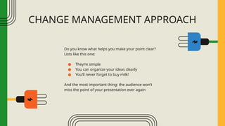 CHANGE MANAGEMENT APPROACH
Do you know what helps you make your point clear?
Lists like this one:
● They’re simple
● You can organize your ideas clearly
● You’ll never forget to buy milk!
And the most important thing: the audience won’t
miss the point of your presentation ever again
 