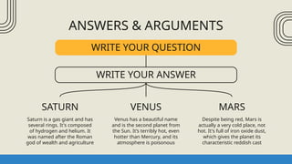 ANSWERS & ARGUMENTS
SATURN
Saturn is a gas giant and has
several rings. It's composed
of hydrogen and helium. It
was named after the Roman
god of wealth and agriculture
VENUS
Venus has a beautiful name
and is the second planet from
the Sun. It’s terribly hot, even
hotter than Mercury, and its
atmosphere is poisonous
MARS
Despite being red, Mars is
actually a very cold place, not
hot. It's full of iron oxide dust,
which gives the planet its
characteristic reddish cast
WRITE YOUR QUESTION
WRITE YOUR ANSWER
 