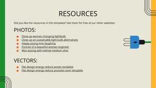 Did you like the resources in this template? Get them for free at our other websites:
PHOTOS:
● Close up woman changing lightbulb
● Close up on sustainable light bulb alternatives
● Happy young man laughing
● Portrait of a beautiful woman engineer
● Man posing with helmet medium shot
VECTORS:
● Flat design energy reduce poster template
● Flat design energy reduce youtube cover template
RESOURCES
 