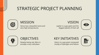 STRATEGIC PROJECT PLANNING
MISSION
Venus has a beautiful name and
very high temperatures
VISION
Jupiter is a gas giant and the
biggest planet of them all
OBJECTIVES
Despite being red, Mars is
actually a very cold place
KEY INITIATIVES
Saturn is a gas giant composed
mostly of hydrogen and helium
 