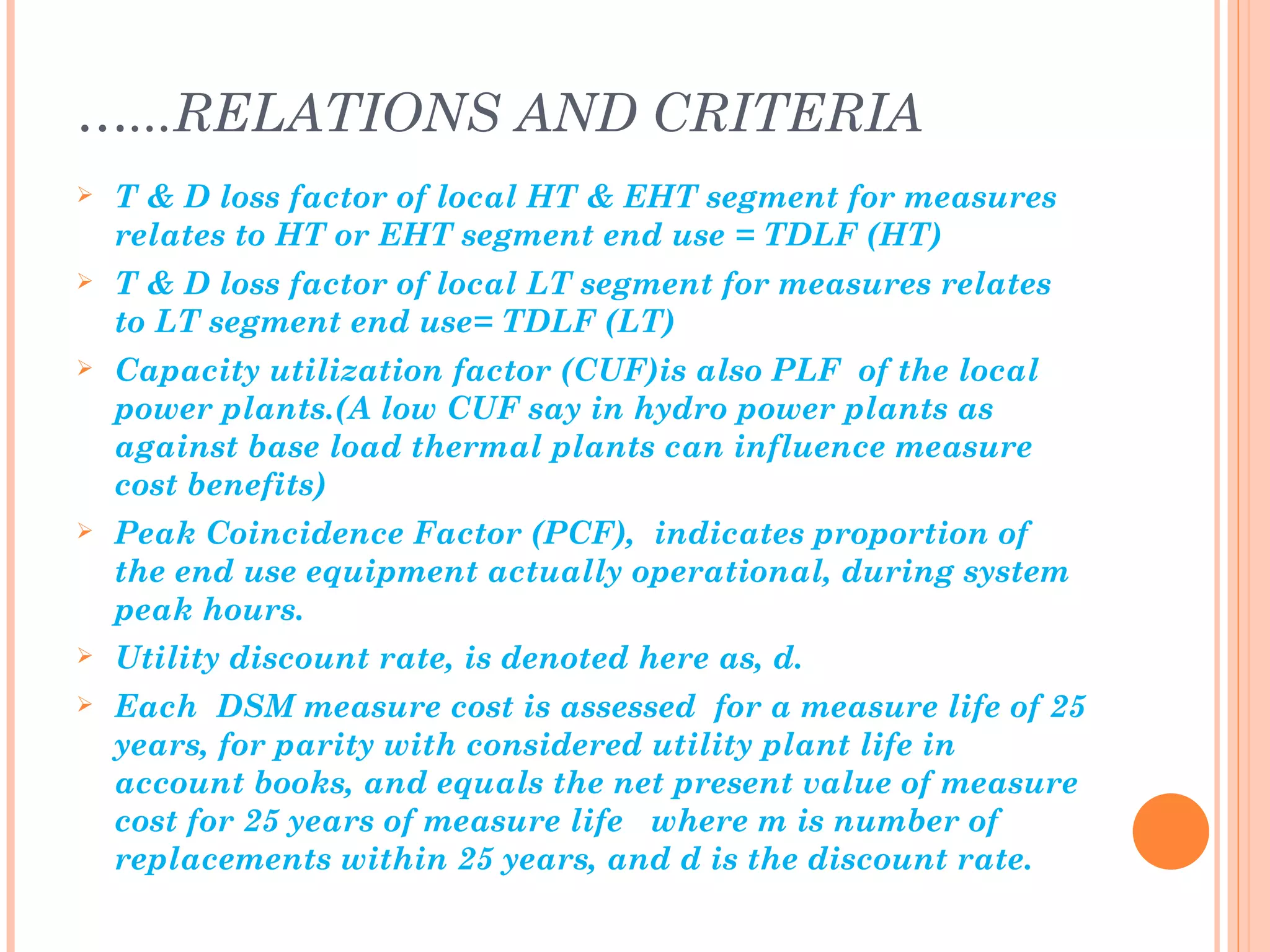 …...RELATIONS AND CRITERIA
   T & D loss factor of local HT & EHT segment for measures
    relates to HT or EHT segment end use = TDLF (HT)
   T & D loss factor of local LT segment for measures relates
    to LT segment end use= TDLF (LT)
   Capacity utilization factor (CUF)is also PLF of the local
    power plants.(A low CUF say in hydro power plants as
    against base load thermal plants can influence measure
    cost benefits)
   Peak Coincidence Factor (PCF), indicates proportion of
    the end use equipment actually operational, during system
    peak hours.
   Utility discount rate, is denoted here as, d.
   Each DSM measure cost is assessed for a measure life of 25
    years, for parity with considered utility plant life in
    account books, and equals the net present value of measure
    cost for 25 years of measure life where m is number of
    replacements within 25 years, and d is the discount rate.
 