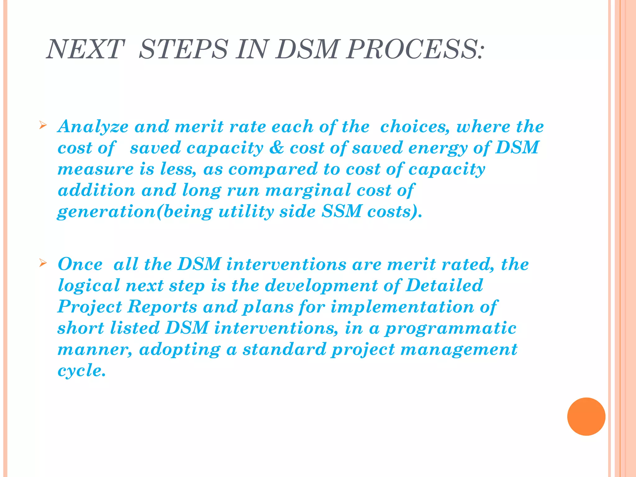NEXT STEPS IN DSM PROCESS:

   Analyze and merit rate each of the choices, where the
    cost of saved capacity & cost of saved energy of DSM
    measure is less, as compared to cost of capacity
    addition and long run marginal cost of
    generation(being utility side SSM costs).

   Once all the DSM interventions are merit rated, the
    logical next step is the development of Detailed
    Project Reports and plans for implementation of
    short listed DSM interventions, in a programmatic
    manner, adopting a standard project management
    cycle.
 