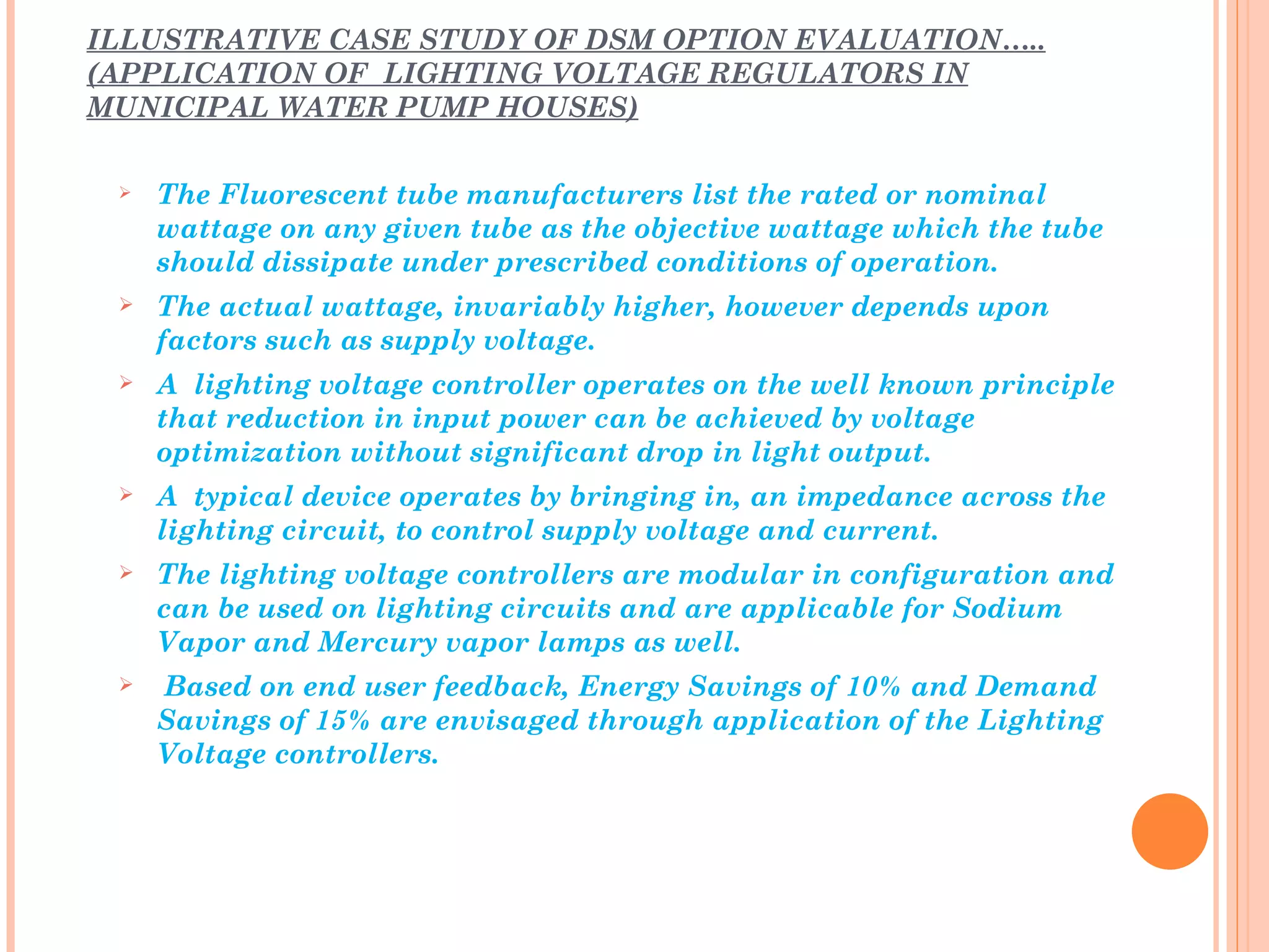 ILLUSTRATIVE CASE STUDY OF DSM OPTION EVALUATION…..
(APPLICATION OF LIGHTING VOLTAGE REGULATORS IN
MUNICIPAL WATER PUMP HOUSES)

    The Fluorescent tube manufacturers list the rated or nominal
     wattage on any given tube as the objective wattage which the tube
     should dissipate under prescribed conditions of operation.
    The actual wattage, invariably higher, however depends upon
     factors such as supply voltage.
    A lighting voltage controller operates on the well known principle
     that reduction in input power can be achieved by voltage
     optimization without significant drop in light output.
    A typical device operates by bringing in, an impedance across the
     lighting circuit, to control supply voltage and current.
    The lighting voltage controllers are modular in configuration and
     can be used on lighting circuits and are applicable for Sodium
     Vapor and Mercury vapor lamps as well.
    Based on end user feedback, Energy Savings of 10% and Demand
     Savings of 15% are envisaged through application of the Lighting
     Voltage controllers.
 