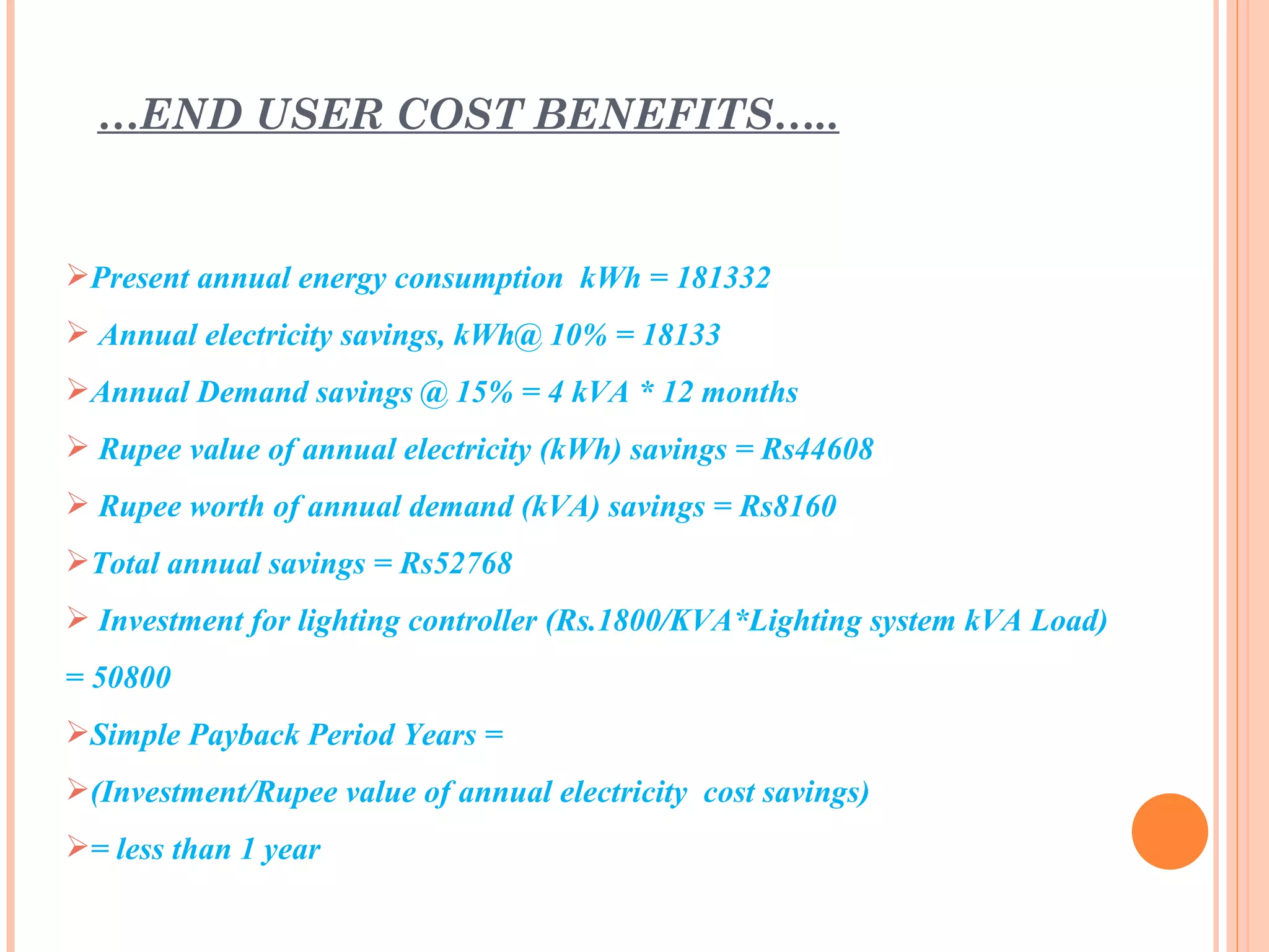 …END USER COST BENEFITS…..


Present annual energy consumption kWh = 181332
 Annual electricity savings, kWh@ 10% = 18133
Annual Demand savings @ 15% = 4 kVA * 12 months
 Rupee value of annual electricity (kWh) savings = Rs44608
 Rupee worth of annual demand (kVA) savings = Rs8160
Total annual savings = Rs52768
 Investment for lighting controller (Rs.1800/KVA*Lighting system kVA Load)
= 50800
Simple Payback Period Years =
(Investment/Rupee value of annual electricity cost savings)
= less than 1 year
 