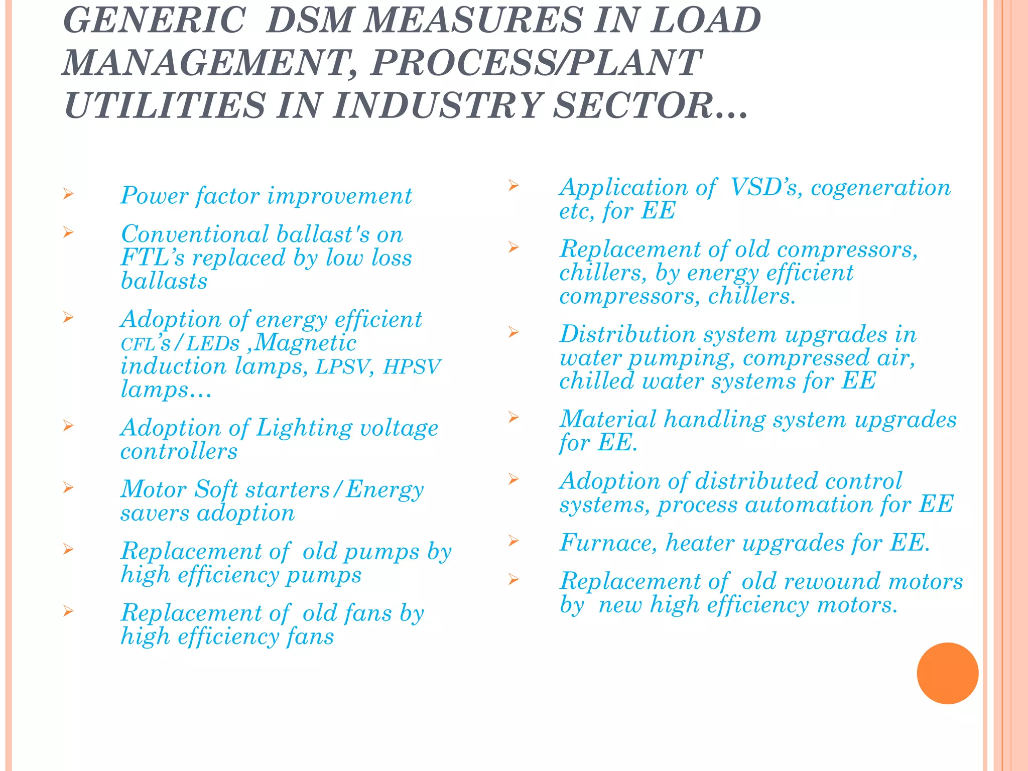 GENERIC DSM MEASURES IN LOAD
MANAGEMENT, PROCESS/PLANT
UTILITIES IN INDUSTRY SECTOR…

   Power factor improvement
                                      Application of VSD’s, cogeneration
                                       etc, for EE
   Conventional ballast's on
    FTL’s replaced by low loss
                                      Replacement of old compressors,
    ballasts                           chillers, by energy efficient
                                       compressors, chillers.
   Adoption of energy efficient
    CFL’s/LEDs ,Magnetic
                                      Distribution system upgrades in
    induction lamps, LPSV, HPSV        water pumping, compressed air,
    lamps…                             chilled water systems for EE
   Adoption of Lighting voltage
                                      Material handling system upgrades
    controllers                        for EE.
   Motor Soft starters/Energy
                                      Adoption of distributed control
    savers adoption                    systems, process automation for EE
   Replacement of old pumps by
                                      Furnace, heater upgrades for EE.
    high efficiency pumps             Replacement of old rewound motors
   Replacement of old fans by         by new high efficiency motors.
    high efficiency fans               motors………
 