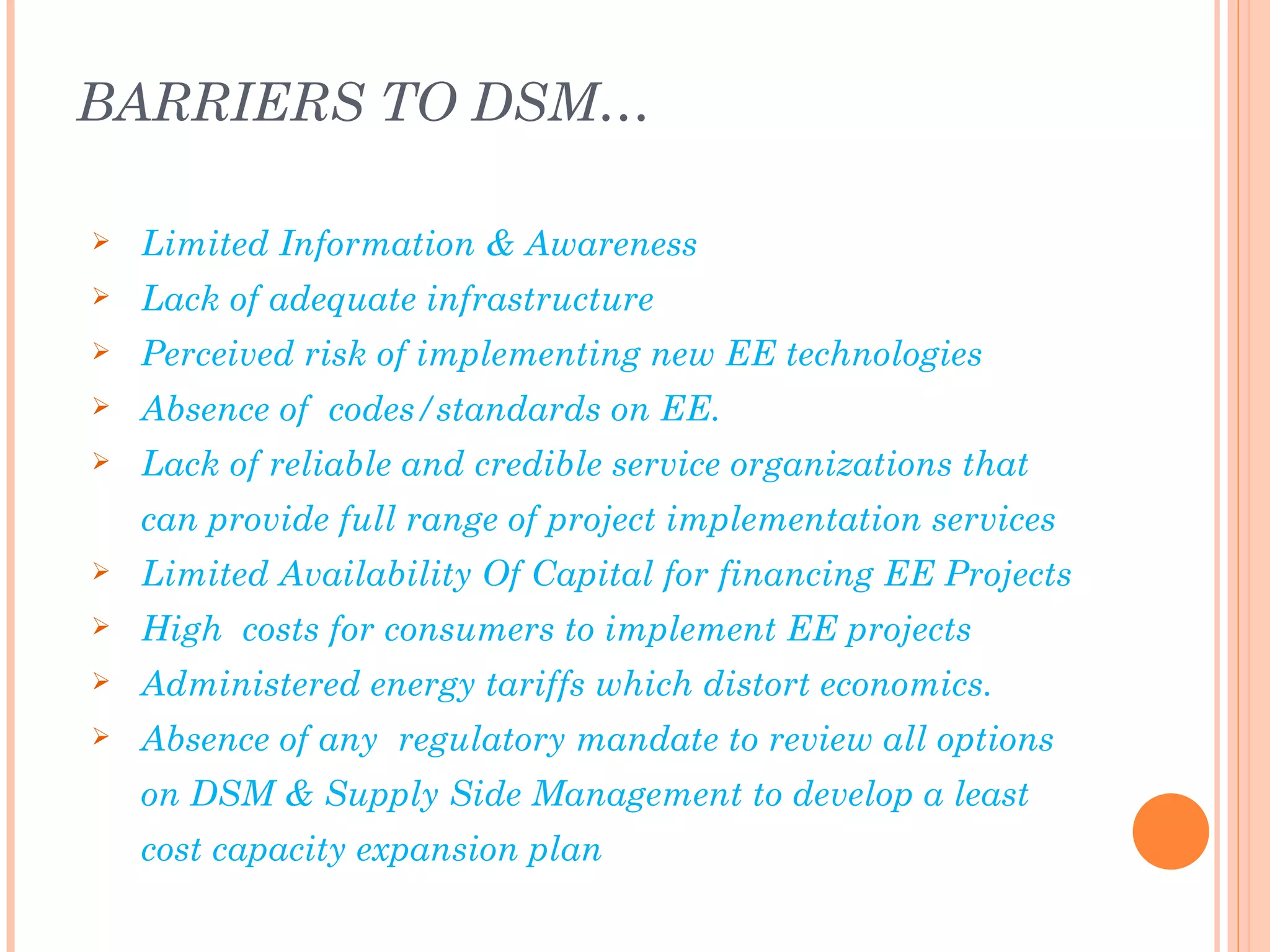 BARRIERS TO DSM…

   Limited Information & Awareness
   Lack of adequate infrastructure
   Perceived risk of implementing new EE technologies
   Absence of codes/standards on EE.
   Lack of reliable and credible service organizations that
    can provide full range of project implementation services
   Limited Availability Of Capital for financing EE Projects
   High costs for consumers to implement EE projects
   Administered energy tariffs which distort economics.
   Absence of any regulatory mandate to review all options
    on DSM & Supply Side Management to develop a least
    cost capacity expansion plan
 