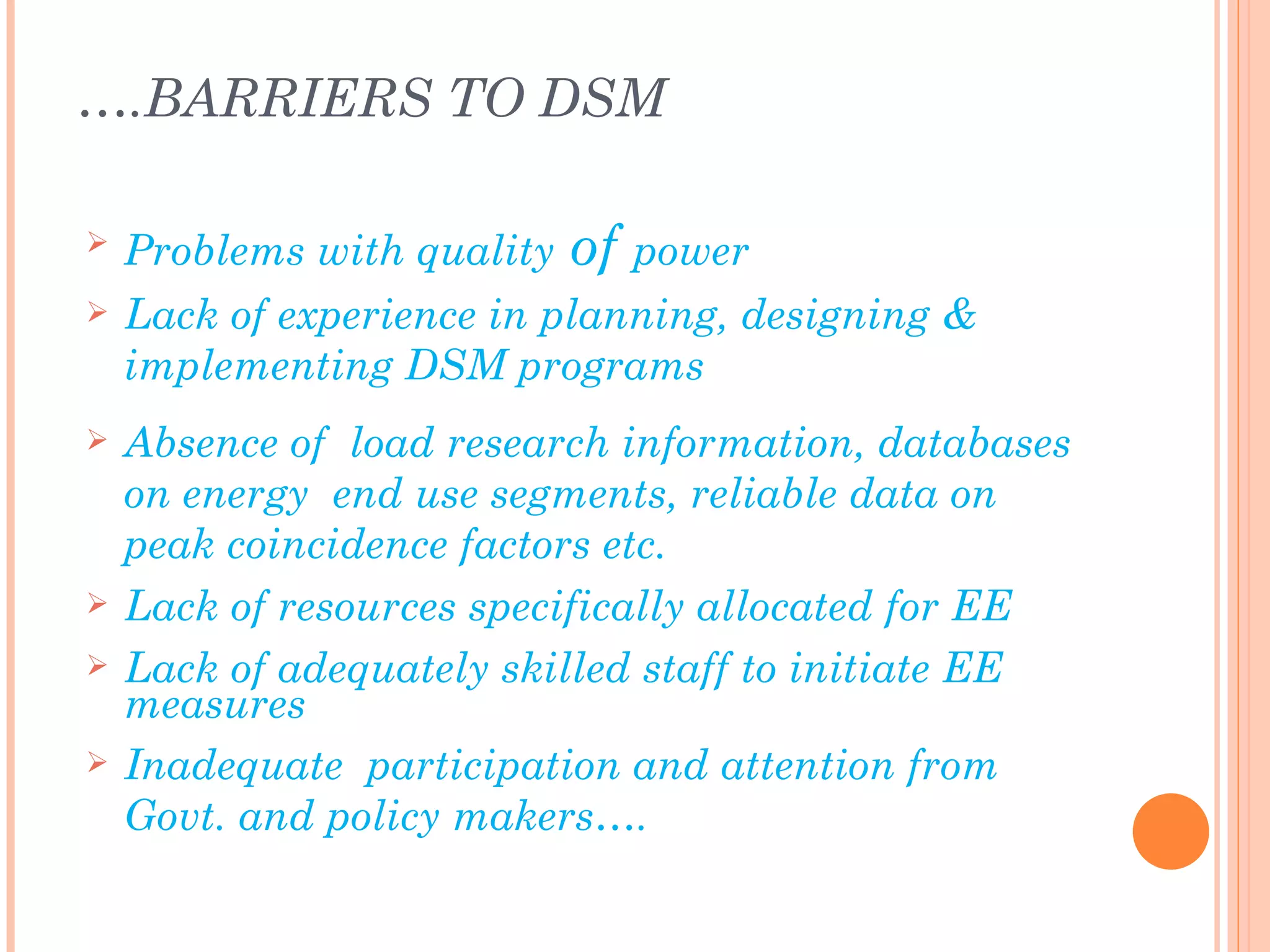 ….BARRIERS TO DSM

   Problems with quality   of power
   Lack of experience in planning, designing &
    implementing DSM programs
   Absence of load research information, databases
    on energy end use segments, reliable data on
    peak coincidence factors etc.
   Lack of resources specifically allocated for EE
   Lack of adequately skilled staff to initiate EE
    measures
   Inadequate participation and attention from
    Govt. and policy makers….
 