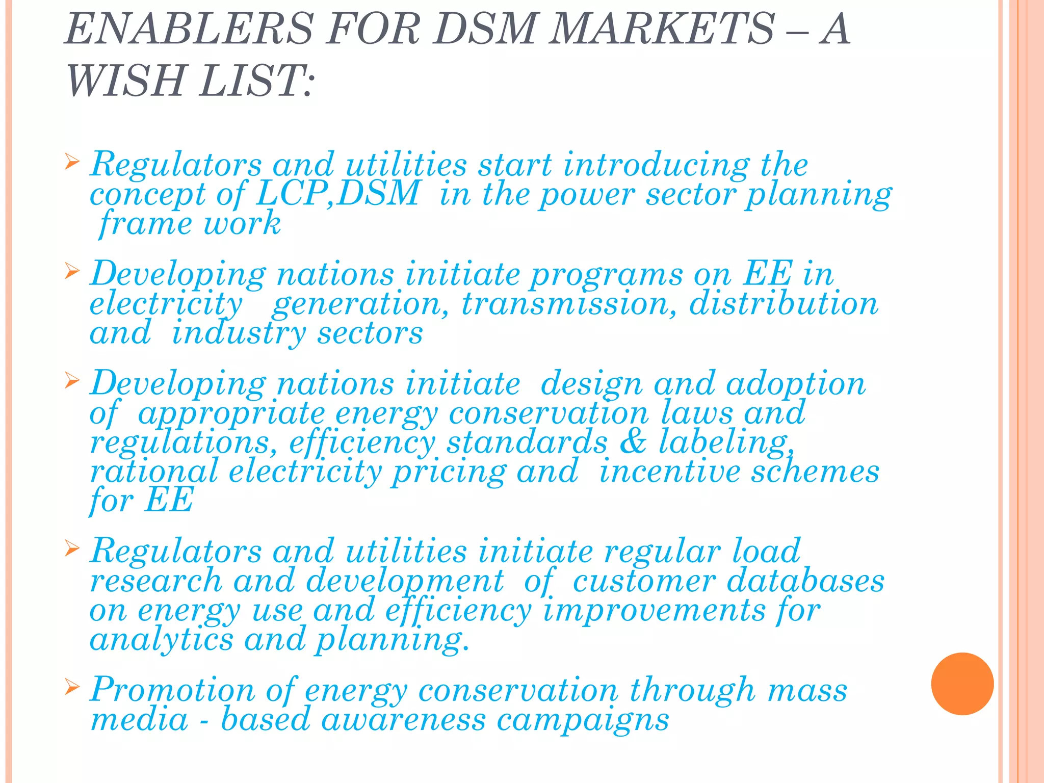 ENABLERS FOR DSM MARKETS – A
WISH LIST:
 Regulators  and utilities start introducing the
  concept of LCP,DSM in the power sector planning
   frame work
 Developing nations initiate programs on EE in
  electricity generation, transmission, distribution
  and industry sectors
 Developing nations initiate design and adoption
  of appropriate energy conservation laws and
  regulations, efficiency standards & labeling,
  rational electricity pricing and incentive schemes
  for EE
 Regulators and utilities initiate regular load
  research and development of customer databases
  on energy use and efficiency improvements for
  analytics and planning.
 Promotion of energy conservation through mass
  media - based awareness campaigns
 