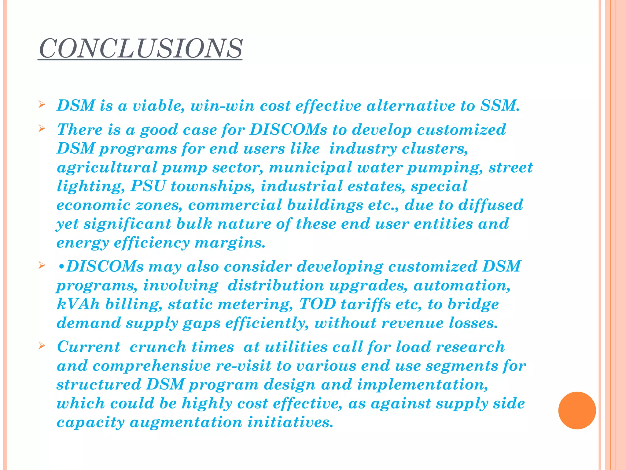 CONCLUSIONS
   DSM is a viable, win-win cost effective alternative to SSM.
   There is a good case for DISCOMs to develop customized
    DSM programs for end users like industry clusters,
    agricultural pump sector, municipal water pumping, street
    lighting, PSU townships, industrial estates, special
    economic zones, commercial buildings etc., due to diffused
    yet significant bulk nature of these end user entities and
    energy efficiency margins.
   •DISCOMs may also consider developing customized DSM
    programs, involving distribution upgrades, automation,
    kVAh billing, static metering, TOD tariffs etc, to bridge
    demand supply gaps efficiently, without revenue losses.
   Current crunch times at utilities call for load research
    and comprehensive re-visit to various end use segments for
    structured DSM program design and implementation,
    which could be highly cost effective, as against supply side
    capacity augmentation initiatives.
 