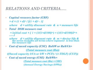 RELATIONS AND CRITERIA…..

»   Capital recovery factor (CRF)
    = d × (1 + d)n / [(1 + d)n - 1]
    where d = utility discount rate & n = measure life
»   Total DSM measure cost
     = initial cost × [ 1 + (1/(1+d/100)m) + (1/(1+d/100)2m+
    …...)
    where d = utility discount rate & m = device life &
      the series includes all terms where exponent is less than
      the measure life
»  Cost of saved capacity (CSC) Rs/kW or Rs/kVA=
                (Total measure cost (Rs))
 ((Saved capacity kVA or kW × PCF) / (1-TDLF) (CUF))
» Cost of saved energy (CSE) Rs/kWh=

               (Total measure cost (Rs) × CRF)
               (Annual Energy Savings (kWh))
 
