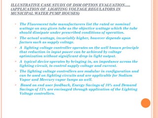 ILLUSTRATIVE CASE STUDY OF DSM OPTION EVALUATION…..
(APPLICATION OF LIGHTING VOLTAGE REGULATORS IN
MUNICIPAL WATER PUMP HOUSES)

    The Fluorescent tube manufacturers list the rated or nominal
     wattage on any given tube as the objective wattage which the tube
     should dissipate under prescribed conditions of operation.
    The actual wattage, invariably higher, however depends upon
     factors such as supply voltage.
    A lighting voltage controller operates on the well known principle
     that reduction in input power can be achieved by voltage
     optimization without significant drop in light output.
    A typical device operates by bringing in, an impedance across the
     lighting circuit, to control supply voltage and current.
    The lighting voltage controllers are modular in configuration and
     can be used on lighting circuits and are applicable for Sodium
     Vapor and Mercury vapor lamps as well.
    Based on end user feedback, Energy Savings of 10% and Demand
     Savings of 15% are envisaged through application of the Lighting
     Voltage controllers.
 