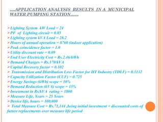 ….APPLICATION ANALYSIS RESULTS IN A MUNICIPAL
 WATER PUMPING STATION……


Lighting System kW Load = 24
PF of Lighting circuit = 0.85
Lighting system kVA Load = 28.2
Hours of annual operation = 8760 (indoor application)
Peak coincidence factor = 1.0
Utility discount rate = 0.09
End User Electricity Cost = Rs.2.46/kWh
Demand Charges = Rs.170/kVA
Capital Recovery factor = 0.102
 Transmission and Distribution Loss Factor for HT Industry (TDLF) = 0.3132
Capacity Utilization Factor (CUF) = 0.725
Energy Savings (kWh) scope = 10%
Demand Reduction (kVA) scope = 15%
Investment in Rs/kVA rating = 1800
Measure Life, Years = 25 Years
Device life, hours = 100,000
 Total Measure Cost = Rs.71,144 ,being initial investment + discounted costs of
future replacements over measure life period
 