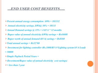 …END USER COST BENEFITS…..


Present annual energy consumption kWh = 181332
 Annual electricity savings, kWh@ 10% = 18133
Annual Demand savings @ 15% = 4 kVA * 12 months
 Rupee value of annual electricity (kWh) savings = Rs44608
 Rupee worth of annual demand (kVA) savings = Rs8160
Total annual savings = Rs52768
 Investment for lighting controller (Rs.1800/KVA*Lighting system kVA Load)
= 50800
Simple Payback Period Years =
(Investment/Rupee value of annual electricity cost savings)
= less than 1 year
 