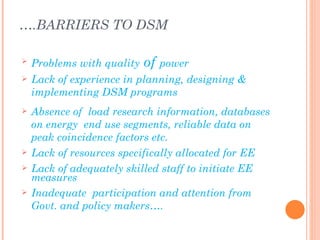 ….BARRIERS TO DSM

   Problems with quality   of power
   Lack of experience in planning, designing &
    implementing DSM programs
   Absence of load research information, databases
    on energy end use segments, reliable data on
    peak coincidence factors etc.
   Lack of resources specifically allocated for EE
   Lack of adequately skilled staff to initiate EE
    measures
   Inadequate participation and attention from
    Govt. and policy makers….
 