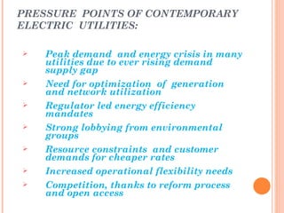 PRESSURE POINTS OF CONTEMPORARY
ELECTRIC UTILITIES:

   Peak demand and energy crisis in many
    utilities due to ever rising demand
    supply gap
   Need for optimization of generation
    and network utilization
   Regulator led energy efficiency
    mandates
   Strong lobbying from environmental
    groups
   Resource constraints and customer
    demands for cheaper rates
   Increased operational flexibility needs
   Competition, thanks to reform process
    and open access
 
